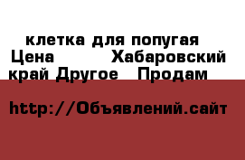 клетка для попугая › Цена ­ 500 - Хабаровский край Другое » Продам   